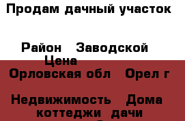 Продам дачный участок › Район ­ Заводской › Цена ­ 600 000 - Орловская обл., Орел г. Недвижимость » Дома, коттеджи, дачи продажа   . Орловская обл.,Орел г.